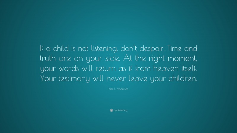 Neil L. Andersen Quote: “If a child is not listening, don’t despair. Time and truth are on your side. At the right moment, your words will return as if from heaven itself. Your testimony will never leave your children.”