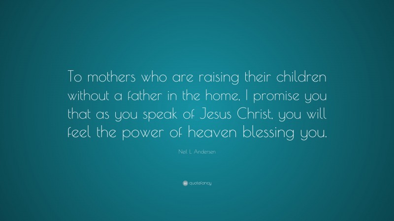 Neil L. Andersen Quote: “To mothers who are raising their children without a father in the home, I promise you that as you speak of Jesus Christ, you will feel the power of heaven blessing you.”