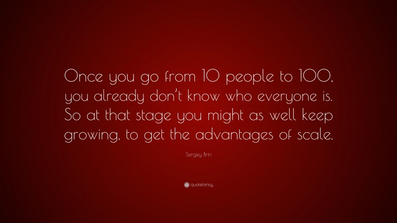 Sergey Brin Quote: “Once you go from 10 people to 100, you already don’t know who everyone is. So at that stage you might as well keep growing, to get the advantages of scale.”