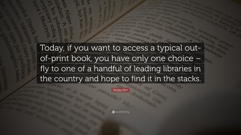 Sergey Brin Quote: “Today, if you want to access a typical out-of-print book, you have only one choice – fly to one of a handful of leading libraries in the country and hope to find it in the stacks.”