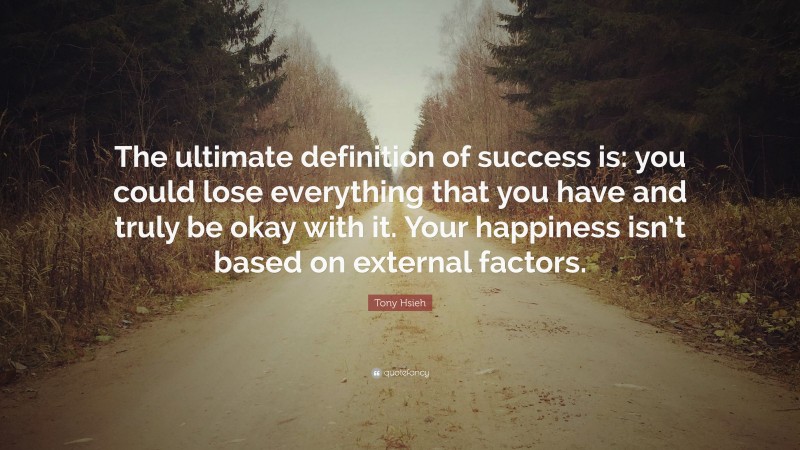 Tony Hsieh Quote: “The ultimate definition of success is: you could lose everything that you have and truly be okay with it. Your happiness isn’t based on external factors.”