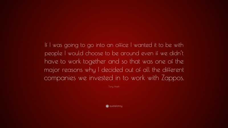 Tony Hsieh Quote: “If I was going to go into an office I wanted it to be with people I would choose to be around even if we didn’t have to work together and so that was one of the major reasons why I decided out of all the different companies we invested in to work with Zappos.”