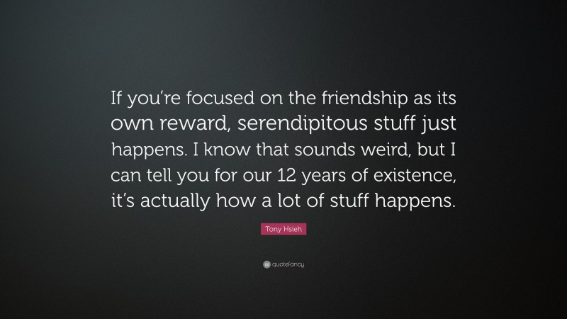 Tony Hsieh Quote: “If you’re focused on the friendship as its own reward, serendipitous stuff just happens. I know that sounds weird, but I can tell you for our 12 years of existence, it’s actually how a lot of stuff happens.”