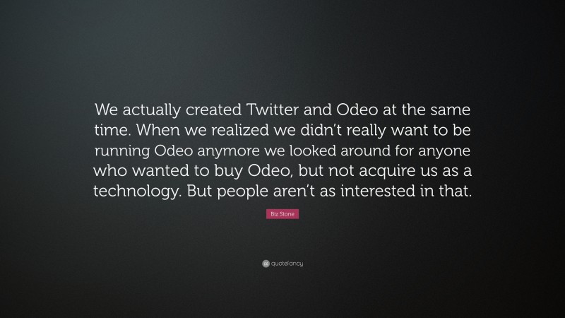 Biz Stone Quote: “We actually created Twitter and Odeo at the same time. When we realized we didn’t really want to be running Odeo anymore we looked around for anyone who wanted to buy Odeo, but not acquire us as a technology. But people aren’t as interested in that.”