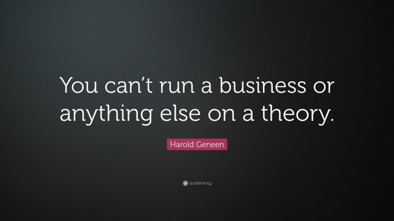 Harold Geneen Quote: “You can’t run a business or anything else on a theory.”