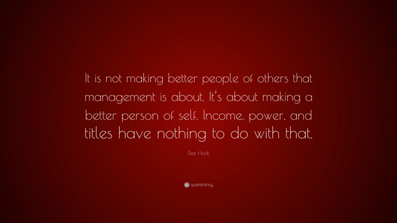 Dee Hock Quote: “It is not making better people of others that management is about. It’s about making a better person of self. Income, power, and titles have nothing to do with that.”