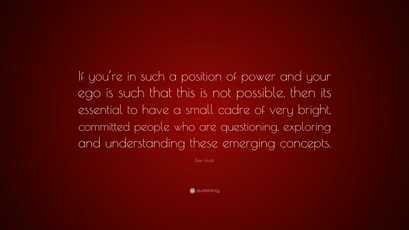 Dee Hock Quote: “If you’re in such a position of power and your ego is such that this is not possible, then its essential to have a small cadre of very bright, committed people who are questioning, exploring and understanding these emerging concepts.”