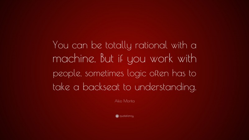 Akio Morita Quote: “You can be totally rational with a machine. But if you work with people, sometimes logic often has to take a backseat to understanding.”