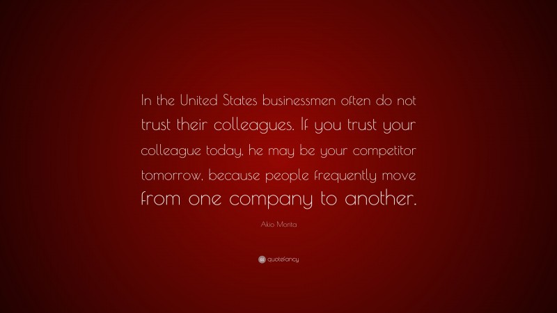 Akio Morita Quote: “In the United States businessmen often do not trust their colleagues. If you trust your colleague today, he may be your competitor tomorrow, because people frequently move from one company to another.”