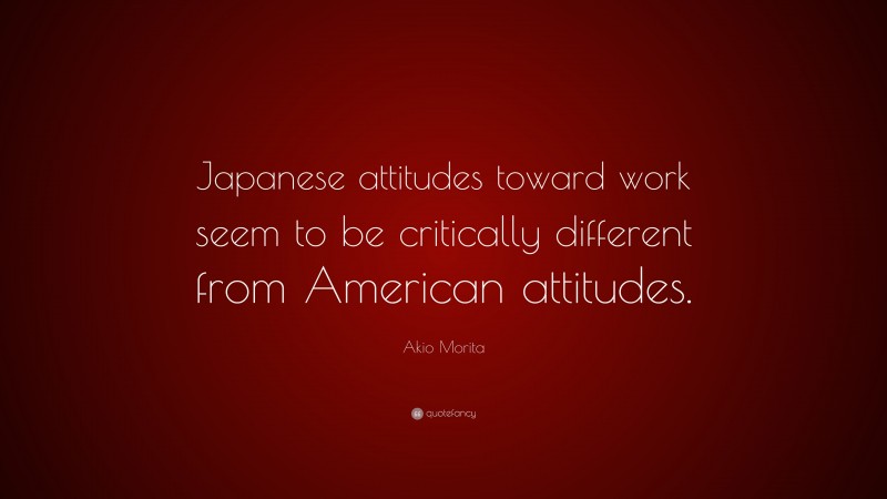 Akio Morita Quote: “Japanese attitudes toward work seem to be critically different from American attitudes.”