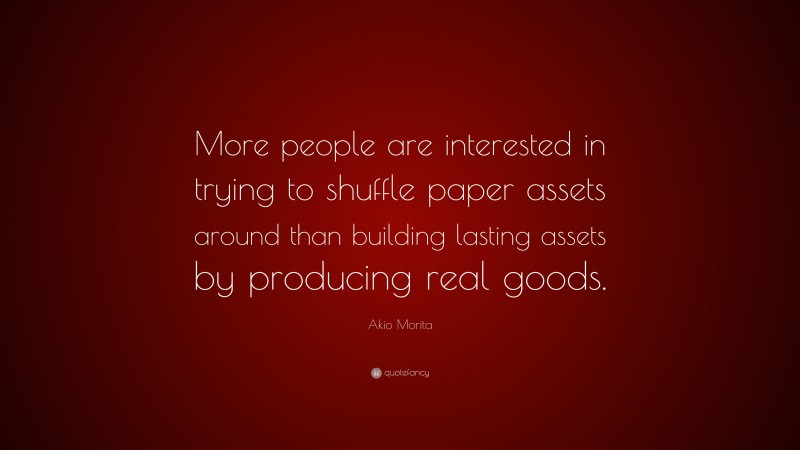 Akio Morita Quote: “More people are interested in trying to shuffle paper assets around than building lasting assets by producing real goods.”