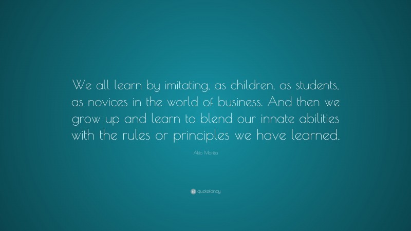 Akio Morita Quote: “We all learn by imitating, as children, as students, as novices in the world of business. And then we grow up and learn to blend our innate abilities with the rules or principles we have learned.”