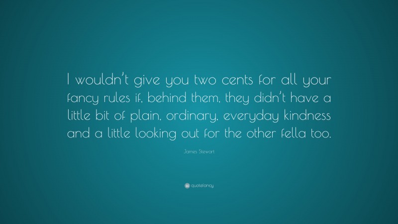 James Stewart Quote: “I wouldn’t give you two cents for all your fancy rules if, behind them, they didn’t have a little bit of plain, ordinary, everyday kindness and a little looking out for the other fella too.”