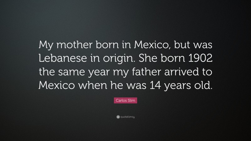 Carlos Slim Quote: “My mother born in Mexico, but was Lebanese in origin. She born 1902 the same year my father arrived to Mexico when he was 14 years old.”