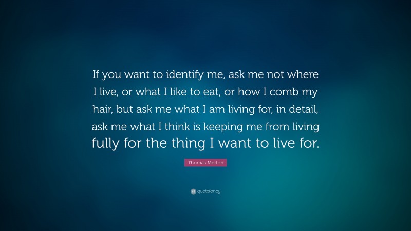 Thomas Merton Quote: “If you want to identify me, ask me not where I live, or what I like to eat, or how I comb my hair, but ask me what I am living for, in detail, ask me what I think is keeping me from living fully for the thing I want to live for.”