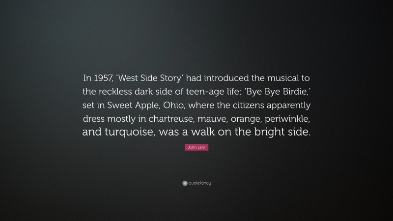 John Lahr Quote: “In 1957, ‘West Side Story’ had introduced the musical to the reckless dark side of teen-age life; ‘Bye Bye Birdie,’ set in Sweet Apple, Ohio, where the citizens apparently dress mostly in chartreuse, mauve, orange, periwinkle, and turquoise, was a walk on the bright side.”