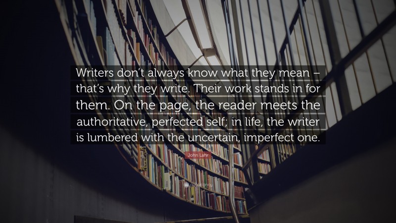 John Lahr Quote: “Writers don’t always know what they mean – that’s why they write. Their work stands in for them. On the page, the reader meets the authoritative, perfected self; in life, the writer is lumbered with the uncertain, imperfect one.”