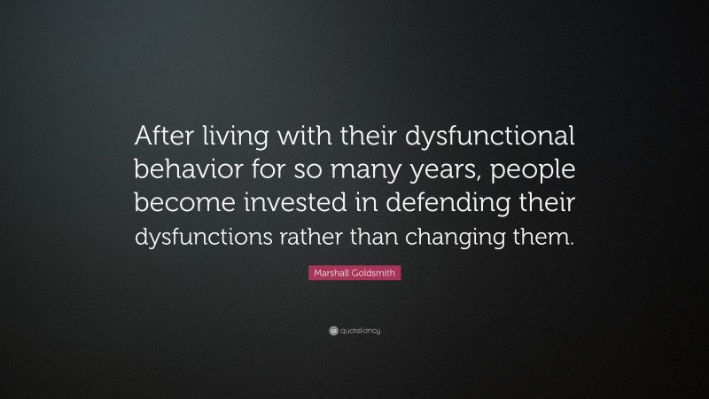 Marshall Goldsmith Quote: “After living with their dysfunctional behavior for so many years, people become invested in defending their dysfunctions rather than changing them.”