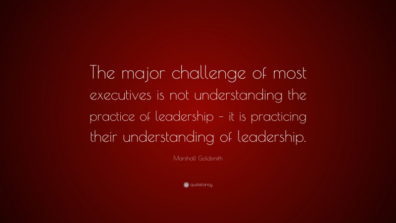 Marshall Goldsmith Quote: “The major challenge of most executives is not understanding the practice of leadership – it is practicing their understanding of leadership.”