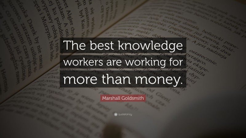 Marshall Goldsmith Quote: “The best knowledge workers are working for more than money.”