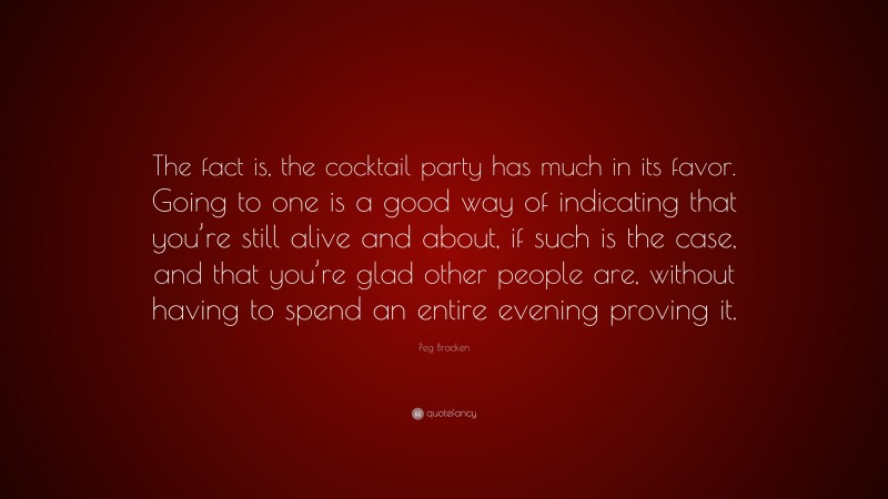 Peg Bracken Quote: “The fact is, the cocktail party has much in its favor. Going to one is a good way of indicating that you’re still alive and about, if such is the case, and that you’re glad other people are, without having to spend an entire evening proving it.”
