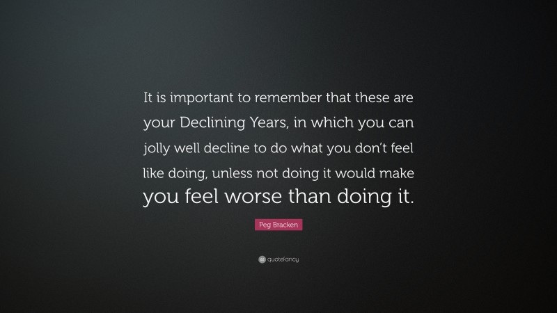 Peg Bracken Quote: “It is important to remember that these are your Declining Years, in which you can jolly well decline to do what you don’t feel like doing, unless not doing it would make you feel worse than doing it.”