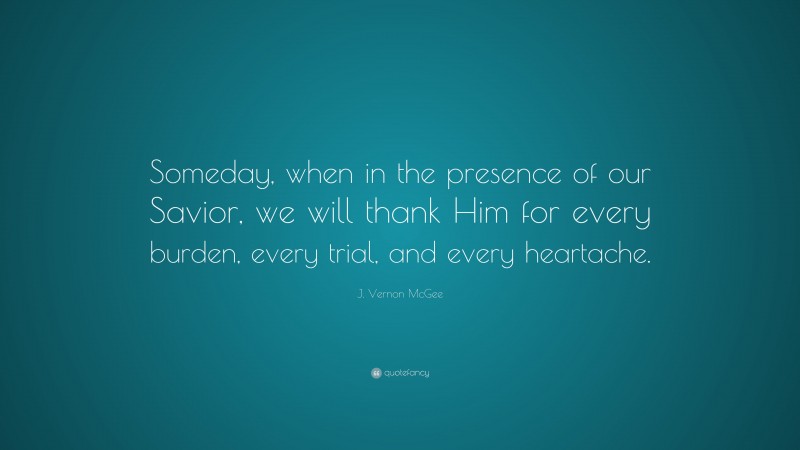 J. Vernon McGee Quote: “Someday, when in the presence of our Savior, we will thank Him for every burden, every trial, and every heartache.”