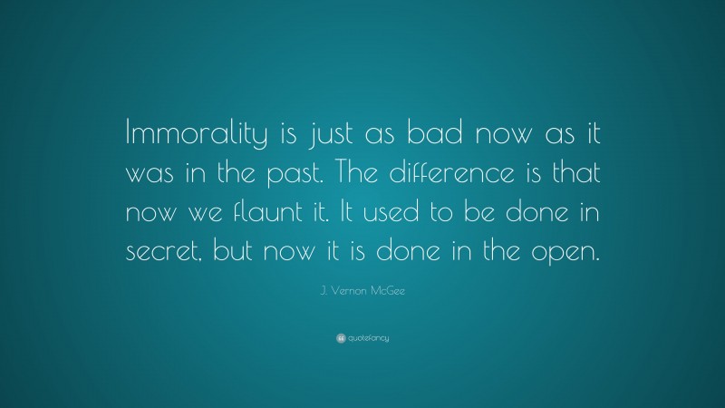 J. Vernon McGee Quote: “Immorality is just as bad now as it was in the past. The difference is that now we flaunt it. It used to be done in secret, but now it is done in the open.”