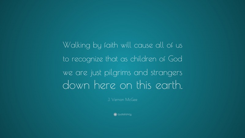 J. Vernon McGee Quote: “Walking by faith will cause all of us to recognize that as children of God we are just pilgrims and strangers down here on this earth.”