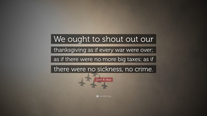 John R. Rice Quote: “We ought to shout out our thanksgiving as if every war were over; as if there were no more big taxes; as if there were no sickness, no crime.”
