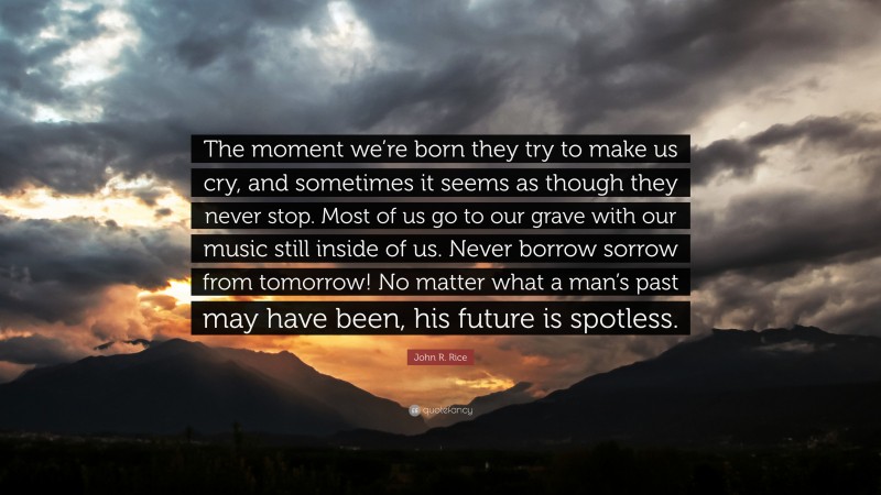 John R. Rice Quote: “The moment we’re born they try to make us cry, and sometimes it seems as though they never stop. Most of us go to our grave with our music still inside of us. Never borrow sorrow from tomorrow! No matter what a man’s past may have been, his future is spotless.”