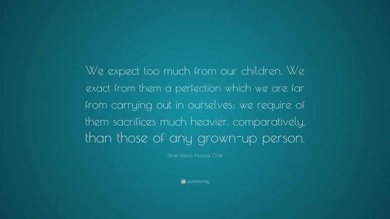 Dinah Maria Murlock Craik Quote: “We expect too much from our children. We exact from them a perfection which we are far from carrying out in ourselves; we require of them sacrifices much heavier, comparatively, than those of any grown-up person.”