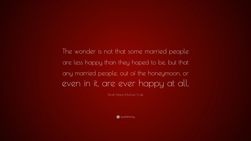 Dinah Maria Murlock Craik Quote: “The wonder is not that some married people are less happy than they hoped to be, but that any married people, out of the honeymoon, or even in it, are ever happy at all.”