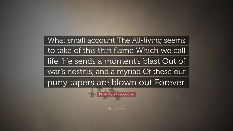 Dinah Maria Murlock Craik Quote: “What small account The All-living seems to take of this thin flame Which we call life. He sends a moment’s blast Out of war’s nostrils, and a myriad Of these our puny tapers are blown out Forever.”