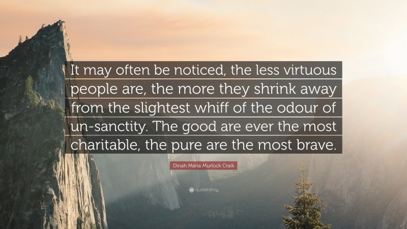 Dinah Maria Murlock Craik Quote: “It may often be noticed, the less virtuous people are, the more they shrink away from the slightest whiff of the odour of un-sanctity. The good are ever the most charitable, the pure are the most brave.”