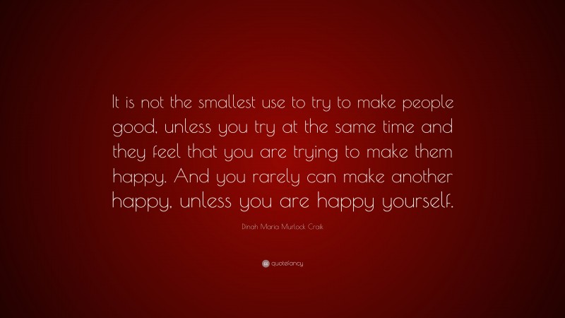Dinah Maria Murlock Craik Quote: “It is not the smallest use to try to make people good, unless you try at the same time and they feel that you are trying to make them happy. And you rarely can make another happy, unless you are happy yourself.”