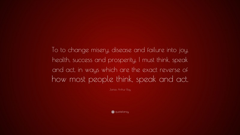 James Arthur Ray Quote: “To to change misery, disease and failure into joy, health, success and prosperity, I must think, speak and act, in ways which are the exact reverse of how most people think, speak and act.”