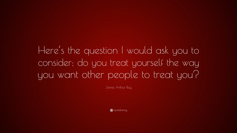 James Arthur Ray Quote: “Here’s the question I would ask you to consider; do you treat yourself the way you want other people to treat you?”