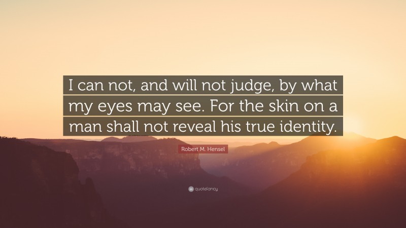 Robert M. Hensel Quote: “I can not, and will not judge, by what my eyes may see. For the skin on a man shall not reveal his true identity.”