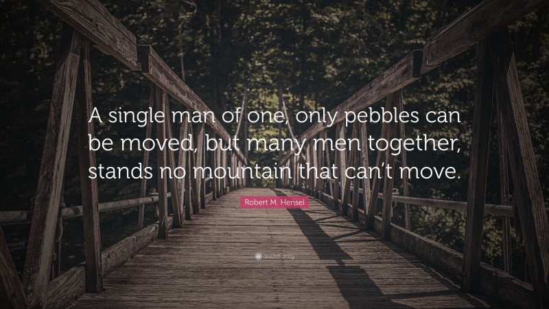 Robert M. Hensel Quote: “A single man of one, only pebbles can be moved, but many men together, stands no mountain that can’t move.”