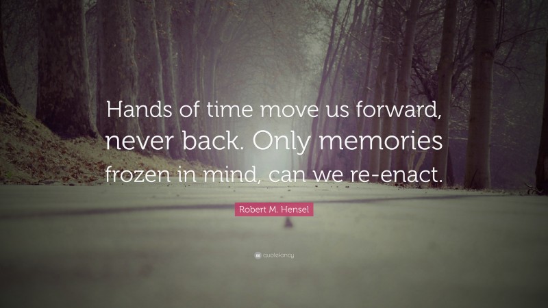 Robert M. Hensel Quote: “Hands of time move us forward, never back. Only memories frozen in mind, can we re-enact.”
