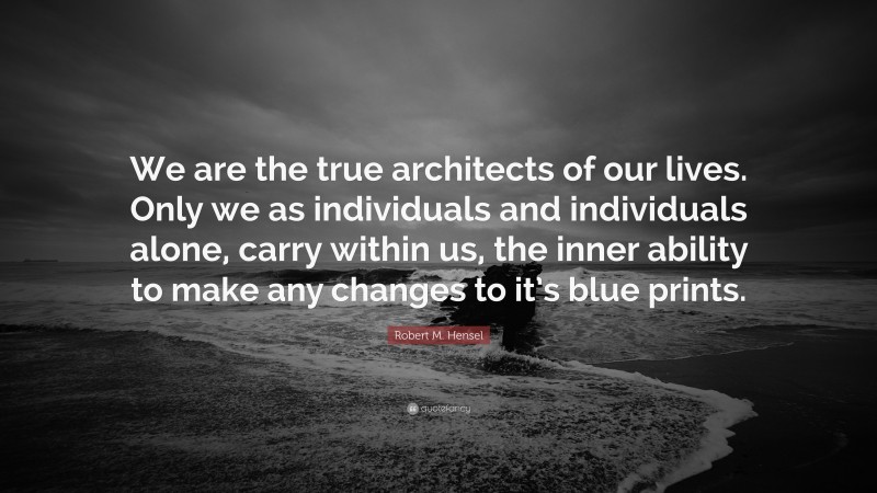 Robert M. Hensel Quote: “We are the true architects of our lives. Only we as individuals and individuals alone, carry within us, the inner ability to make any changes to it’s blue prints.”