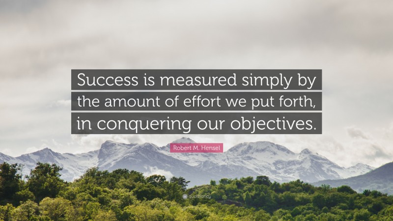 Robert M. Hensel Quote: “Success is measured simply by the amount of effort we put forth, in conquering our objectives.”