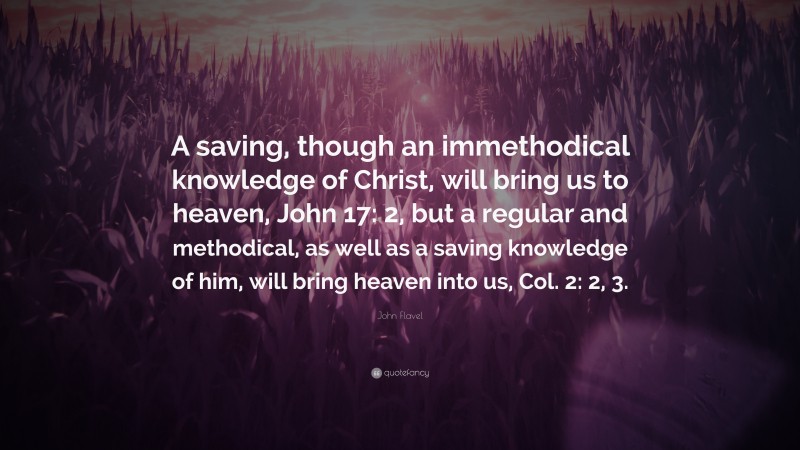 John Flavel Quote: “A saving, though an immethodical knowledge of Christ, will bring us to heaven, John 17: 2, but a regular and methodical, as well as a saving knowledge of him, will bring heaven into us, Col. 2: 2, 3.”