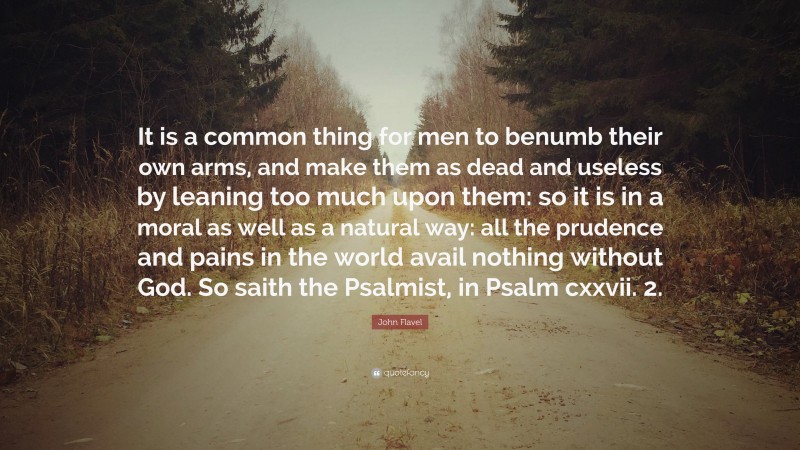 John Flavel Quote: “It is a common thing for men to benumb their own arms, and make them as dead and useless by leaning too much upon them: so it is in a moral as well as a natural way: all the prudence and pains in the world avail nothing without God. So saith the Psalmist, in Psalm cxxvii. 2.”