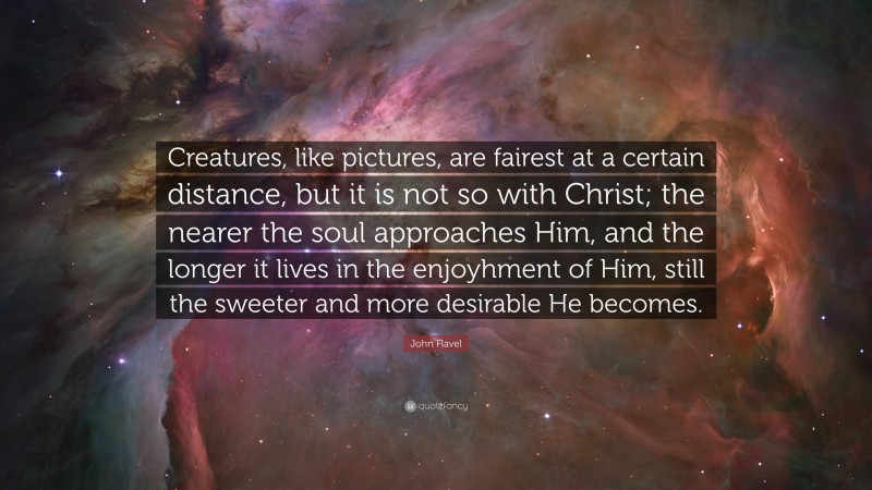 John Flavel Quote: “Creatures, like pictures, are fairest at a certain distance, but it is not so with Christ; the nearer the soul approaches Him, and the longer it lives in the enjoyhment of Him, still the sweeter and more desirable He becomes.”