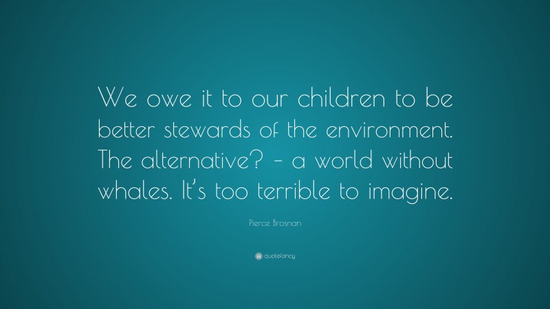 Pierce Brosnan Quote: “We owe it to our children to be better stewards of the environment. The alternative? – a world without whales. It’s too terrible to imagine.”