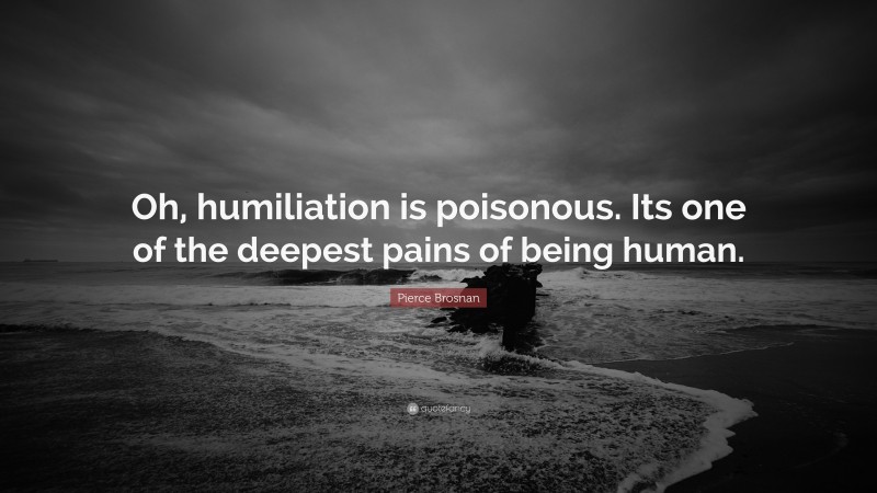 Pierce Brosnan Quote: “Oh, humiliation is poisonous. Its one of the deepest pains of being human.”