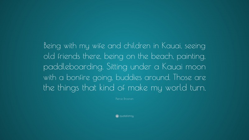 Pierce Brosnan Quote: “Being with my wife and children in Kauai, seeing old friends there, being on the beach, painting, paddleboarding. Sitting under a Kauai moon with a bonfire going, buddies around. Those are the things that kind of make my world turn.”