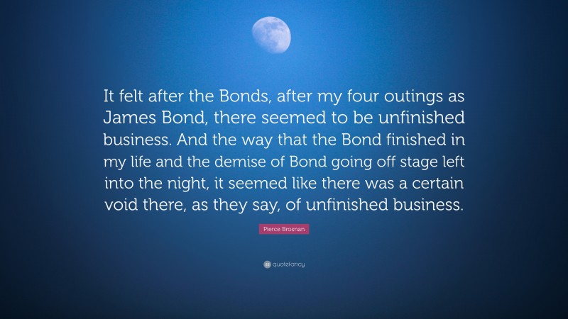 Pierce Brosnan Quote: “It felt after the Bonds, after my four outings as James Bond, there seemed to be unfinished business. And the way that the Bond finished in my life and the demise of Bond going off stage left into the night, it seemed like there was a certain void there, as they say, of unfinished business.”